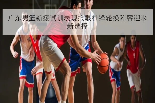 广东男篮新援试训表现抢眼杜锋轮换阵容迎来新选择